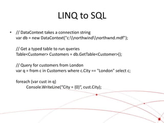 LINQ to SQL
• // DataContext takes a connection string
  var db = new DataContext("c:northwindnorthwnd.mdf");

   // Get a typed table to run queries
   Table<Customer> Customers = db.GetTable<Customer>();

   // Query for customers from London
   var q = from c in Customers where c.City == "London" select c;

   foreach (var cust in q)
        Console.WriteLine(“City = {0}“, cust.City);
 