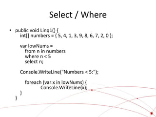 Select / Where
• public void Linq1() {
    int[] numbers = { 5, 4, 1, 3, 9, 8, 6, 7, 2, 0 };
      var lowNums =
        from n in numbers
        where n < 5
        select n;
      Console.WriteLine("Numbers < 5:");
          foreach (var x in lowNums) {
                 Console.WriteLine(x);
      }
  }
 