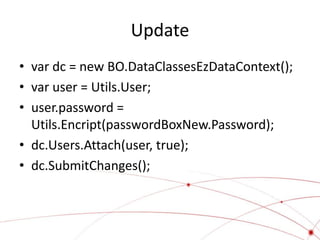 Update
• var dc = new BO.DataClassesEzDataContext();
• var user = Utils.User;
• user.password =
  Utils.Encript(passwordBoxNew.Password);
• dc.Users.Attach(user, true);
• dc.SubmitChanges();
 