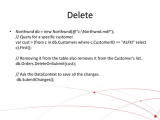 Delete
• Northwnd db = new Northwnd(@"c:Northwnd.mdf");
  // Query for a specific customer.
  var cust = (from c in db.Customers where c.CustomerID == "ALFKI" select
  c).First();

   // Removing it from the table also removes it from the Customer’s list.
   db.Orders.DeleteOnSubmit(cust);

   // Ask the DataContext to save all the changes.
    db.SubmitChanges();
 