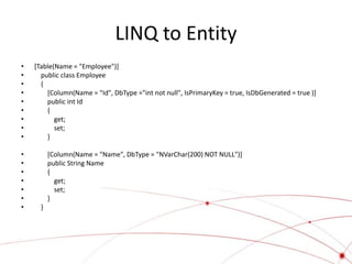 LINQ to Entity
•   [Table(Name = "Employee")]
•     public class Employee
•     {
•       [Column(Name = "Id", DbType ="int not null", IsPrimaryKey = true, IsDbGenerated = true )]
•       public int Id
•       {
•          get;
•          set;
•       }

•         [Column(Name = "Name", DbType = "NVarChar(200) NOT NULL")]
•         public String Name
•         {
•           get;
•           set;
•         }
•     }
 