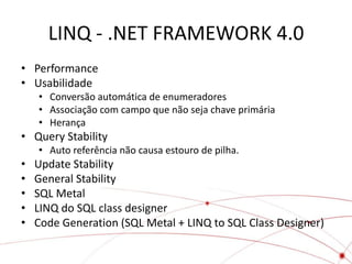 LINQ - .NET FRAMEWORK 4.0
• Performance
• Usabilidade
    • Conversão automática de enumeradores
    • Associação com campo que não seja chave primária
    • Herança
• Query Stability
    • Auto referência não causa estouro de pilha.
•   Update Stability
•   General Stability
•   SQL Metal
•   LINQ do SQL class designer
•   Code Generation (SQL Metal + LINQ to SQL Class Designer)
 