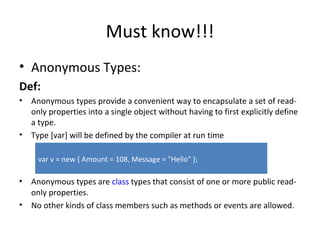 Must know!!! Anonymous Types: Def: Anonymous types provide a convenient way to encapsulate a set of read-only properties into a single object without having to first explicitly define a type.  Type [var] will be defined by the compiler at run time Anonymous types are  class  types that consist of one or more public read-only properties. No other kinds of class members such as methods or events are allowed. var v = new { Amount = 108, Message = "Hello" };  