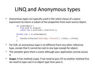 LINQ and Anonymous types Anonymous types are typically used in the select clause of a query expression to return a subset of the properties from each source object. For CLR,  an anonymous type is no different from any other reference type, except that it cannot be cast to any type except for object. The compiler gives them a name although your application cannot access it Scope:  It has method scope, if we need to pass AT to another method first we need to type cast it as object type then pass it. 