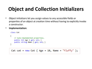 Object and Collection Initializers Object initializers let you assign values to any accessible fields or properties of an object at creation time without having to explicitly invoke a constructor.  Implementation: 