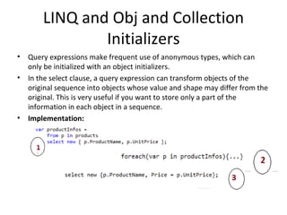 LINQ and Obj and Collection Initializers Query expressions make frequent use of anonymous types, which can only be initialized with an object initializers. In the select clause, a query expression can transform objects of the original sequence into objects whose value and shape may differ from the original. This is very useful if you want to store only a part of the information in each object in a sequence. Implementation: 