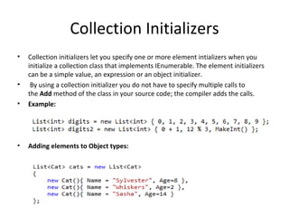 Collection Initializers Collection initializers let you specify one or more element intializers when you initialize a collection class that implements IEnumerable. The element initializers can be a simple value, an expression or an object initializer.   By using a collection initializer you do not have to specify multiple calls to the  Add  method of the class in your source code; the compiler adds the calls. Example: Adding elements to Object types: 