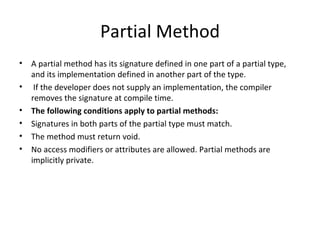 Partial Method A partial method has its signature defined in one part of a partial type, and its implementation defined in another part of the type.   If the developer does not supply an implementation, the compiler removes the signature at compile time. The following conditions apply to partial methods: Signatures in both parts of the partial type must match. The method must return void. No access modifiers or attributes are allowed. Partial methods are implicitly private. 