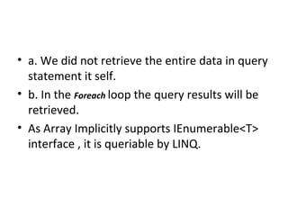 a. We did not retrieve the entire data in query statement it self. b. In the  Foreach   loop the query results will be retrieved.  As Array Implicitly supports IEnumerable<T> interface , it is queriable by LINQ. 