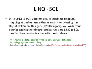 LINQ - SQL With LINQ to SQL, you first create an object-relational mapping at design time either manually or by using the Object Relational Designer (O/R Designer). You write your queries against the objects, and at run-time LINQ to SQL handles the communication with the database 