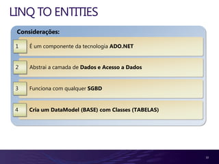 LINQ TO ENTITIES
 Considerações:

 1   É um componente da tecnologia ADO.NET


 2   Abstrai a camada de Dados e Acesso a Dados


 3   Funciona com qualquer SGBD


 4   Cria um DataModel (BASE) com Classes (TABELAS)




                                                      10
 