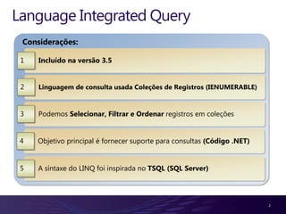 Language Integrated Query
 Considerações:

 1   Incluído na versão 3.5


 2   Linguagem de consulta usada Coleções de Registros (IENUMERABLE)


 3   Podemos Selecionar, Filtrar e Ordenar registros em coleções


 4   Objetivo principal é fornecer suporte para consultas (Código .NET)


 5   A síntaxe do LINQ foi inspirada no TSQL (SQL Server)




                                                                          2
 