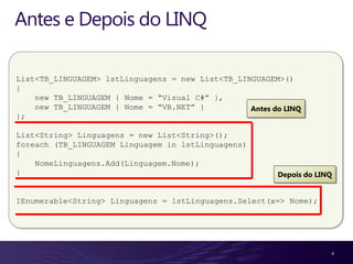 Antes e Depois do LINQ

List<TB_LINGUAGEM> lstLinguagens = new List<TB_LINGUAGEM>()
{
    new TB_LINGUAGEM { Nome = “Visual C#” },
    new TB_LINGUAGEM { Nome = “VB.NET” }          Antes do LINQ
};

List<String> Linguagens = new List<String>();
foreach (TB_LINGUAGEM Linguagem in lstLinguagens)
{
    NomeLinguagens.Add(Linguagem.Nome);
}                                                        Depois do LINQ


IEnumerable<String> Linguagens = lstLinguagens.Select(x=> Nome);




                                                                      4
 