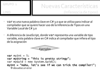 var  es una nueva palabra clave en C# 3.0 que se utiliza para indicar al compilador que se quiere hacer uso de la Inferencia de Tipos en una Variable Local de C# 3.0 A diferencia de JavaScript, donde  var  representa una variable de tipo variable, esta palabra clave en C# indica al compilador que infiera el tipo de la asignación Ejemplos var  myInt = 5; var myString = "This is pretty stringy"; var myGuid = new System.Guid(); myInt = "Haha, let's see if we can trick the compiler!";     devuelve un error 