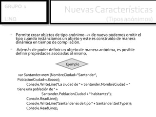 Permite crear objetos de tipo anónimo --> de nuevo podemos omitir el tipo cuando instanciamos un objeto y este es construido de manera dinámica en tiempo de compilación. Además de poder definir un objeto de manera anónima, es posible definir propiedades asociadas al mismo.  var Santander=new {NombreCiudad="Santander", PoblacionCiudad=180000}; Console.WriteLine("La ciudad de " + Santander.NombreCiudad + " tiene una población de " +  Santander.PoblacionCiudad + " habitantes"); Console.ReadLine(); Console.WriteLine("Santander es de tipo " + Santander.GetType()); Console.ReadLine(); Ejemplo 