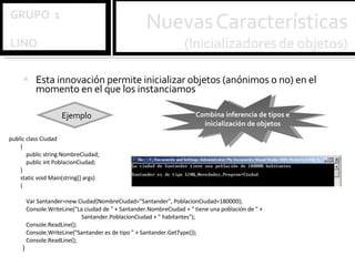 Esta innovación permite inicializar objetos (anónimos o no) en el momento en el que los instanciamos Ejemplo public class Ciudad { public string NombreCiudad; public int PoblacionCiudad; } static void Main(string[] args) {   Var Santander=new Ciudad{NombreCiudad="Santander", PoblacionCiudad=180000}; Console.WriteLine("La ciudad de " + Santander.NombreCiudad + " tiene una población de " +   Santander.PoblacionCiudad + " habitantes"); Console.ReadLine(); Console.WriteLine("Santander es de tipo " + Santander.GetType()); Console.ReadLine(); }   Combina inferencia de tipos e inicialización de objetos 