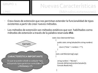 Crea clases de extensión que nos permitan extender la funcionalidad de tipos existentes a partir de crear nuevos métodos.  Los métodos de extensión son métodos estáticos que son  habilitados como métodos de extensión a través de la palabra reservada  this . static class ExtensionDeTipos { public static string Saludar(this string nombre) { return ("Hola " + nombre + "!"); } } static void Main(string[] args) { string nombre = "Mundo"; Console.WriteLine(nombre.Saludar()); Console.ReadLine();   }   Ejemplo CARACTERÍSTICA IMPORTANTE Es que se pueden añadir a cualquier tipo, incluyendo tipos genéricos como  List <T>  y  Dictionary <T> 