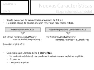 Son la evolución de los métodos anónimos de C# 2.0 Habilitan el uso de condiciones sin tener que especificar el tipo.  Una expresión Lambda tiene  3 elementos : Un parámetro de lista (s), que puede ser tipado de manera explícita o implícita .  El token => La expresió a aplicar  List <string> NombresLongitudMayor5 = nombres.FindAll(delegate(string s) {return(s.Length)>=5;});   Método anónimo C# 2.0 var NombresLongitudMayor5 =  nombres.FindAll(s => s.Length>=5); Usando expresiones Lambda en C# 3.0 