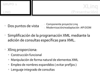 Dos puntos de vista  Simplificación de la programación XML mediante la adición de consultas específicas para XML. Xlinq proporciona: Construcción funcional Manipulación de forma natural de elementos XML Empleo de nombres expandidos ( evitar prefijos ) Lenguaje integrado de consultas Componente proyecto Linq Modernización/readaptación  API DOM 