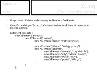 Origen datos:  Fichero, cadena texto, XmlReader o TextReader. Creación de XML por “Scratch”: Construcción funcional. Creación a modo de objetos. Ejemplo: XElement contacts = new XElement("contacts", new XElement("contact", new XElement("name", "Patrick Hines"),  new XElement("phone", "206-555-0144"), new XElement("address", new XElement("street1", "123 Main St"), new XElement("city", "Mercer Island"), new XElement("state", "WA"), new XElement("postal", "68042") ) ) ); 