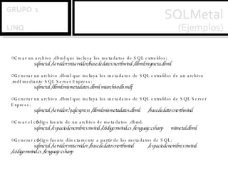 Crear un archivo .dbml que incluya los metadatos de SQL extra í dos: sqlmetal /servidor:miservidor/basededatos:northwind /dbml:mymeta.dbml  Generar un archivo .dbml que incluya los metadatos de SQL extra í dos de un archivo .mdf mediante SQL Server Express: sqlmetal /dbml:mismetadatos.dbml miarchivodb.mdf  Generar un archivo .dbml que incluya los metadatos de SQL extra í dos de SQL Server Express: sqlmetal /servidor:.\sqlexpress /dbml:mismetadatos.dbml  /basededatos:northwind  Crear el c ó digo fuente de un archivo de metadatos .dbml: sqlmetal /espaciodenombres:nwind /c ó digo:nwind.cs /lenguaje:csharp  mimetal.dbml  Generar c ó digo fuente directamente a partir de los metadatos de SQL: sqlmetal /servidor:miservidor /basededatos:northwind  /espaciodenombres:nwind /código:nwind.cs /lenguaje:csharp  