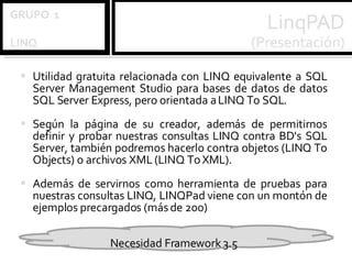 Utilidad gratuita relacionada con LINQ equivalente a SQL Server Management Studio para bases de datos de datos SQL Server Express, pero orientada a LINQ To SQL. Según la página de su creador, además de permitirnos definir y probar nuestras consultas LINQ contra BD's SQL Server, también podremos hacerlo contra objetos (LINQ To Objects) o archivos XML (LINQ To XML).  Además de servirnos como herramienta de pruebas para nuestras consultas LINQ, LINQPad viene con un montón de ejemplos precargados (más de 200) Necesidad Framework 3.5 