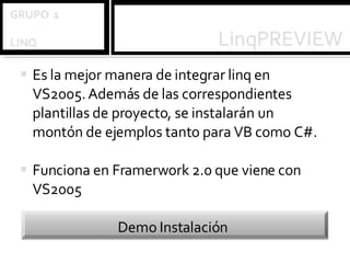 Es la mejor manera de integrar linq en VS2005. Además de las correspondientes plantillas de proyecto, se instalarán un montón de ejemplos tanto para VB como C#. Funciona en Framerwork 2.0 que viene con VS2005 Demo Instalación 