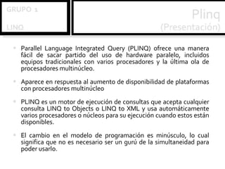 Parallel Language Integrated Query (PLINQ) ofrece una manera fácil de sacar partido del uso de hardware paralelo, incluidos equipos tradicionales con varios procesadores y la última ola de procesadores multinúcleo. Aparece en respuesta al aumento de disponibilidad de plataformas con procesadores multinúcleo   PLINQ es un motor de ejecución de consultas que acepta cualquier consulta LINQ to Objects o LINQ to XML y usa automáticamente varios procesadores o núcleos para su ejecución cuando estos están disponibles.  El cambio en el modelo de programación es minúsculo, lo cual significa que no es necesario ser un gurú de la simultaneidad para poder usarlo. 