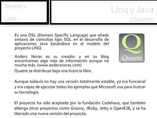 Es una DSL (Domain Specific Languaje) que añade sintaxis de consultas tipo SQL en el desarrollo de aplicaciones Java basándose en el modelo del proyecto LINQ Anders Noras es su creador y en su blog encontramos algo más de información aunque no mucha más. (www.andersnoras.com) Quaere se distribuye bajo una licencia libre.  Aunque todavía no hay una versión totalmente estable, ya era funcional y era capaz de ejecutar todos los ejemplos que Microsoft usa para ilustrar su tecnología.  El proyecto ha sido aceptado por la fundación Codehaus, que también alberga otros proyectos como Groovy, JRuby, Jetty o OpenEJB, y se ha liberado una nueva versión del proyecto. 