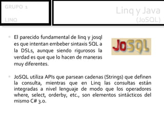 El parecido fundamental de linq y josql es que intentan embeber sintaxis SQL a la DSLs, aunque siendo rigurosos la verdad es que que lo hacen de maneras muy diferentes.  JoSQL utiliza APIs que parsean cadenas (Strings) que definen la consulta, mientras que en Linq las consultas están integradas a nivel lenguaje de modo que los operadores where, select, orderby, etc., son elementos sintácticos del mismo C# 3.0. 