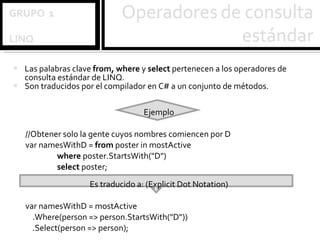 Las palabras clave  from, where  y  select  pertenecen a los operadores de consulta estándar de LINQ.  Son traducidos por el compilador en C# a un conjunto de métodos. Ejemplo //Obtener solo la gente cuyos nombres comiencen por D var namesWithD =  from  poster in mostActive where  poster.StartsWith("D") select  poster; Es traducido a: (Explicit Dot Notation) var namesWithD = mostActive .Where(person => person.StartsWith("D")) .Select(person => person); 