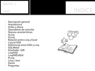 Descripción general Arquitectura Antes y ahora Operadores de consulta Nuevas características XLinq DLinq Relación entre Linq y Excel Linq to XSD Diferencias entre XSD y Linq SQLMetal Diseñador  O/R LinqPAD LinqPREVIEW PLinq Linq y Java Demo  Preguntas 