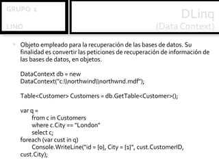 Objeto empleado para la recuperación de las bases de datos. Su finalidad es convertir las peticiones de recuperación de información de las bases de datos, en objetos. DataContext db = new DataContext("c:\\northwind\\northwnd.mdf"); Table<Customer> Customers = db.GetTable<Customer>(); var q = from c in Customers where c.City == "London" select c; foreach (var cust in q) Console.WriteLine("id = {0}, City = {1}", cust.CustomerID, cust.City); 