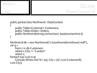 public partial class Northwind : DataContext { public Table<Customer> Customers; public Table<Order> Orders; public Northwind(string connection): base(connection) {} }   Northwind db = new Northwind("c:\\northwind\\northwnd.mdf"); var q = from c in db.Customers where c.City == "London" select c; foreach (var cust in q) Console.WriteLine("id = {0}, City = {1}",cust.CustomerID, cust.City); 