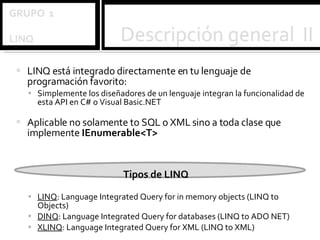 LINQ está integrado directamente en tu lenguaje de programación favorito: Simplemente los diseñadores de un lenguaje integran la funcionalidad de esta API en C# o Visual Basic.NET Aplicable no solamente to SQL o XML sino a toda clase que implemente  IEnumerable<T> Tipos de LINQ LINQ : Language Integrated Query for in memory objects (LINQ to Objects)  DINQ : Language Integrated Query for databases (LINQ to ADO NET)  XLINQ : Language Integrated Query for XML (LINQ to XML) 