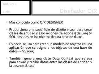 Más conocido como O/R DESIGNER Proporciona una superficie de diseño visual para crear clases de entidad y asociaciones (relaciones) de Linq to SQL basadas en los objetos de una base de datos.  Es decir, se usa para crear un modelo de objetos en una aplicación que se asigna a los objetos de una base de datos -> VS2005.  También genera una clase Data Context que se usa para enviar y recibir datos entre las clases de entidad y la base de datos.  