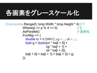 ؤ򥰥``뻯
Enumerable.Range(0, bmp.Width * bmp.Height * 4) // 1
         .Where(p => p % 4 == 0)                       // 2
         .AsParallel()                                 // Kл
         .ForAll(p => {
             double cr = 0.298912, cg = ..., cb = ...;
             byte g = (byte)(cr * ba[i + 0] +
                             cg * ba[i + 1] +
                             cb * ba[i + 2])
             ba[i + 0] = ba[i + 1] = ba[i + 2] = g;
          });
 