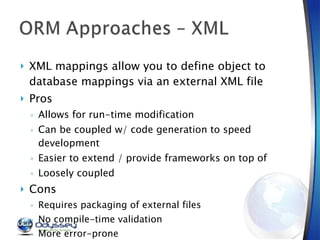 XML mappings allow you to define object to database mappings via an external XML file Pros Allows for run-time modification Can be coupled w/ code generation to speed development Easier to extend / provide frameworks on top of Loosely coupled Cons Requires packaging of external files No compile-time validation More error-prone Syntax to learn if no GUI provided 