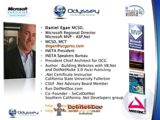 Daniel Egan  MCSD,  Microsoft Regional Director Microsoft MVP – ASP.Net MCSD, MCT [email_address] INETA President INETA Speakers Bureau President Chief Architect for OCG Author : Building Websites with VB.Net and DotNetNuke 3.0  Packt Publishing .Net Certificate Instructor  California State University Fullerton CSUF .Net Advisory Board Member Run DotNetDoc.com Co-Founder – SoCalDotNet Southern California .Net Developers group.  http://www.SoCalDotNet.org http://www.LaCSharp.org   