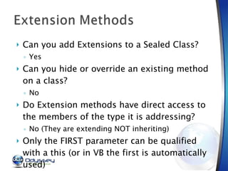 Can you add Extensions to a Sealed Class? Yes Can you hide or override an existing method on a class? No Do Extension methods have direct access to the members of the type it is addressing? No (They are extending NOT inheriting) Only the FIRST parameter can be qualified with a this (or in VB the first is automatically used) 