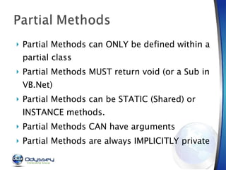 Partial Methods can ONLY be defined within a partial class Partial Methods MUST return void (or a Sub in VB.Net) Partial Methods can be STATIC (Shared) or INSTANCE methods. Partial Methods CAN have arguments Partial Methods are always IMPLICITLY private 