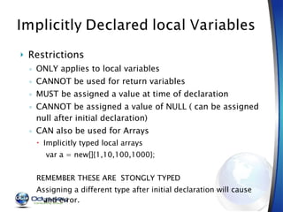 Restrictions ONLY applies to local variables CANNOT be used for return variables MUST be assigned a value at time of declaration CANNOT be assigned a value of NULL ( can be assigned null after initial declaration) CAN also be used for Arrays  Implicitly typed local arrays var a = new[]{1,10,100,1000}; REMEMBER THESE ARE  STONGLY TYPED Assigning a different type after initial declaration will cause and error. 