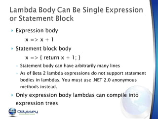 Expression body x => x + 1 Statement block body x => { return x + 1; } Statement body can have arbitrarily many lines As of Beta 2 lambda expressions do not support statement bodies in lambdas. You must use .NET 2.0 anonymous methods instead. Only expression body lambdas can compile into expression trees 