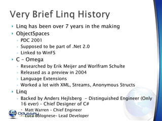Linq has been over 7 years in the making ObjectSpaces PDC 2001 Supposed to be part of .Net 2.0 Linked to WinFS C – Omega  Researched by Erik Meijer and Worlfram Schulte Released as a preview in 2004 Language Extensions Worked a lot with XML, Streams, Anonymous Structs Linq Backed by Anders Hejlsberg  - Distinguished Engineer (Only 16 ever) – Chief Designer of C# Matt Warren – Chief Engineer Luca Bolognese– Lead Developer 