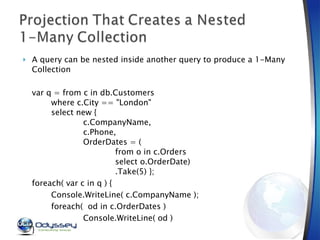 A query can be nested inside another query to produce a 1-Many Collection var q = from c in db.Customers where c.City == "London" select new { c.CompanyName, c.Phone, OrderDates = ( from o in c.Orders select o.OrderDate) .Take(5) }; foreach( var c in q ) { Console.WriteLine( c.CompanyName ); foreach(  od in c.OrderDates ) Console.WriteLine( od ) }  