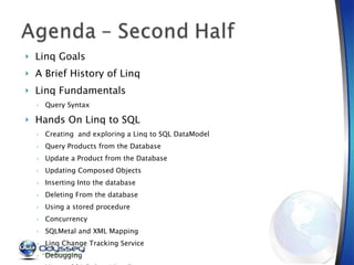 Linq Goals A Brief History of Linq Linq Fundamentals Query Syntax Hands On Linq to SQL Creating  and exploring a Linq to SQL DataModel Query Products from the Database Update a Product from the Database Updating Composed Objects Inserting Into the database Deleting From the database Using a stored procedure Concurrency SQLMetal and XML Mapping Linq Change Tracking Service Debugging  Linq to SQL Debug Visualizer 