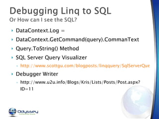DataContext.Log =  DataContext.GetCommand(query).CommanText Query.ToString() Method SQL Server Query Visualizer  http://www.scottgu.com/blogposts/linqquery/SqlServerQueryVisualizer.zip Debugger Writer http://www.u2u.info/Blogs/Kris/Lists/Posts/Post.aspx?ID=11 