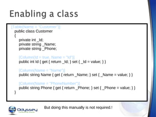   [Table(Name = "Customer")]      public class Customer      {          private int _Id;          private string _Name;          private string _Phone;             [Column(Id = true, Name = "Id”)]          public int Id { get { return _Id; } set { _Id = value; } }            [Column(Name = "Name")]          public string Name { get { return _Name; } set { _Name = value; } }            [Column(Name = "PhoneNumber")]          public string Phone { get { return _Phone; } set { _Phone = value; } }      } But doing this manually is not required.! 