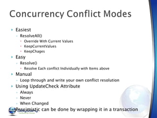 Easiest  ResolveAll() Override With Current Values KeepCurrentValues KeepChages Easy  Resolve() Resolve Each conflict Individually with Items above Manual Loop through and write your own conflict resolution Using UpdateCheck Attribute Always Never When Changed Pessimistic can be done by wrapping it in a transaction 