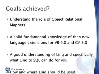Understand the role of Object Relational Mappers A solid fundamental knowledge of then new language extensions for VB 9.0 and C# 3.0 A good understanding of Linq and specifically what Linq to SQL can do for you. How and where Linq should be used. 